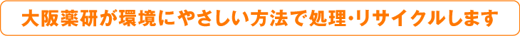 大阪薬研が環境にやさしい方法で処理・リサイクルします