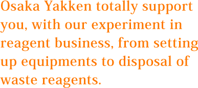 Osaka Yakken totally support you, with our experiment in reagent business, from setting up equipments to disposal of waste reagents.